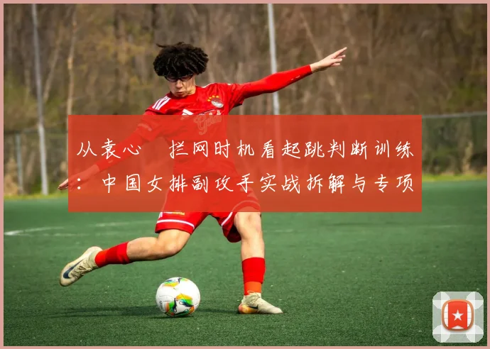 从袁心玥拦网时机看起跳判断训练：中国女排副攻手实战拆解与专项提升路径