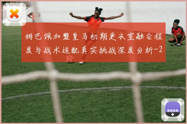 姆巴佩加盟皇马初期更衣室融合程度与战术适配真实挑战深度分析