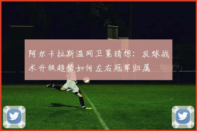 阿尔卡拉斯温网卫冕猜想：发球战术升级趋势如何左右冠军归属