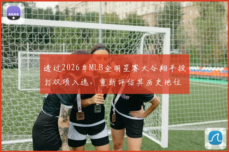 透过2026年MLB全明星赛大谷翔平投打双项入选，重新评估其历史地位与传奇之路