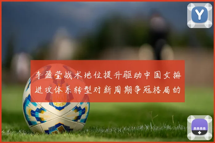 李盈莹战术地位提升驱动中国女排进攻体系转型对新周期争冠格局的影响