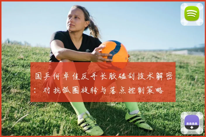 国乒何卓佳反手长胶磕刮技术解密：对抗弧圈旋转与落点控制策略