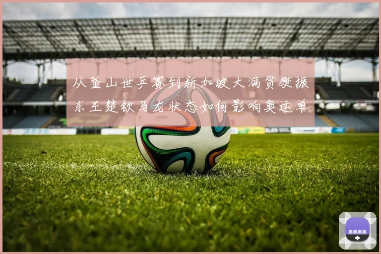 从釜山世乒赛到新加坡大满贯樊振东王楚钦马龙状态如何影响奥运单打名额