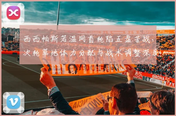 西西帕斯若温网首轮陷五盘苦战，次轮草地体力分配与战术调整深度分析