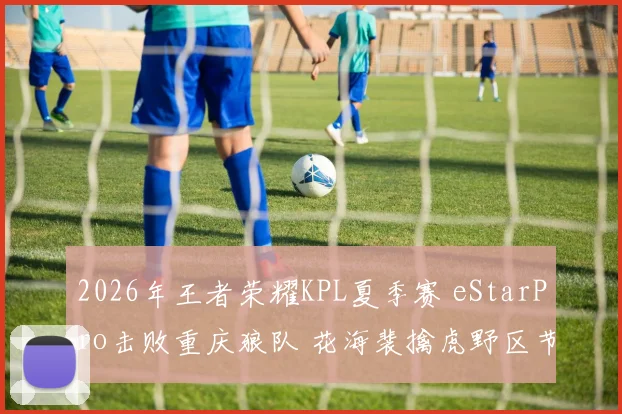2026年王者荣耀KPL夏季赛 eStarPro击败重庆狼队 花海裴擒虎野区节奏全复盘与战术透视