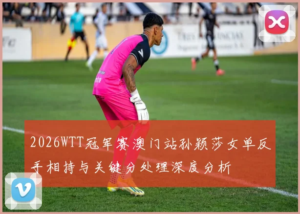 2026WTT冠军赛澳门站孙颖莎女单反手相持与关键分处理深度分析