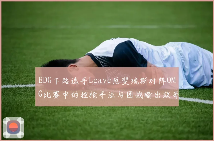 EDG下路选手Leave厄斐琉斯对阵OMG比赛中的控枪手法与团战输出效率深度复盘