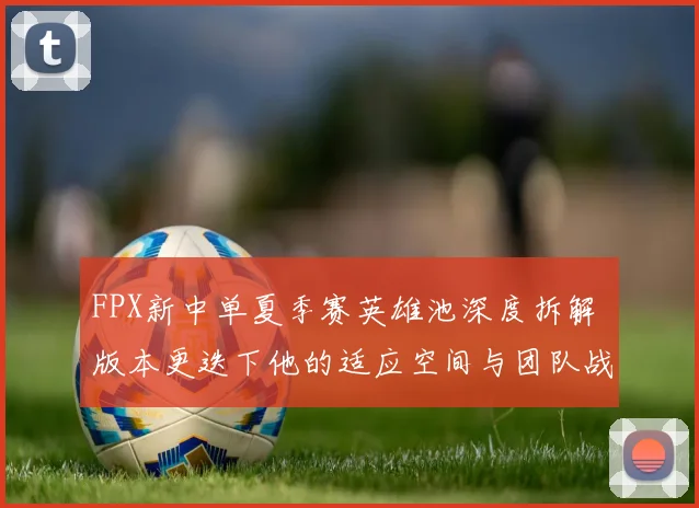FPX新中单夏季赛英雄池深度拆解 版本更迭下他的适应空间与团队战术重构