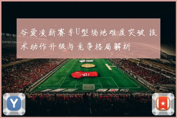 谷爱凌新赛季U型场地难度突破 技术动作升级与竞争格局解析