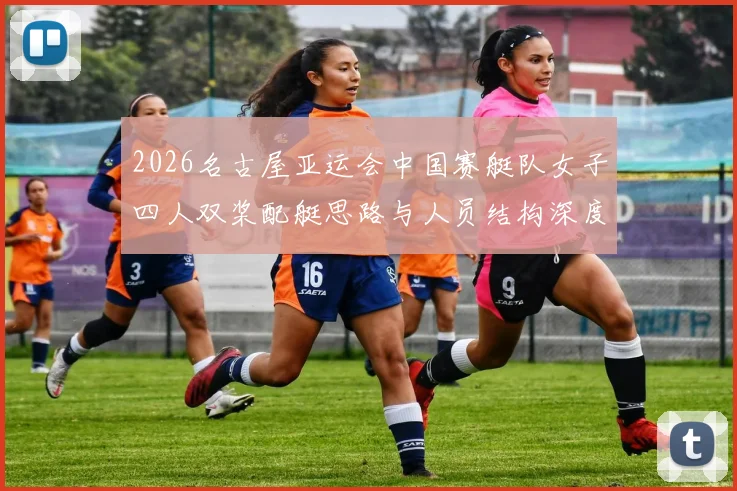 2026名古屋亚运会中国赛艇队女子四人双桨配艇思路与人员结构深度分析