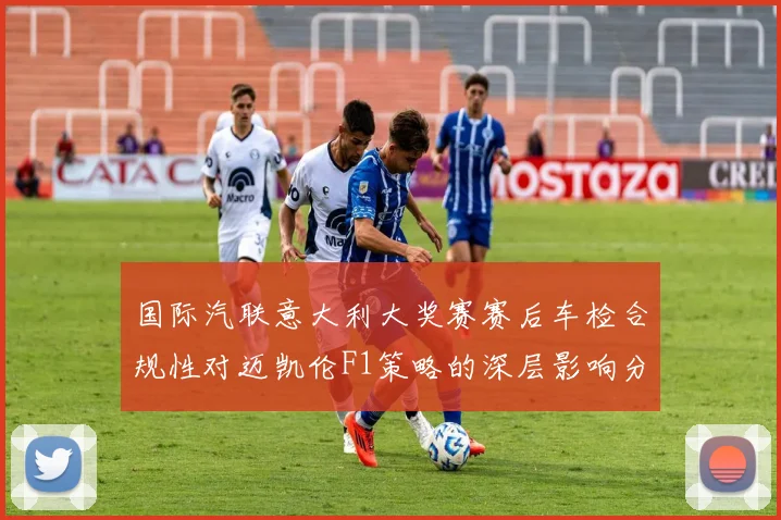 国际汽联意大利大奖赛赛后车检合规性对迈凯伦F1策略的深层影响分析