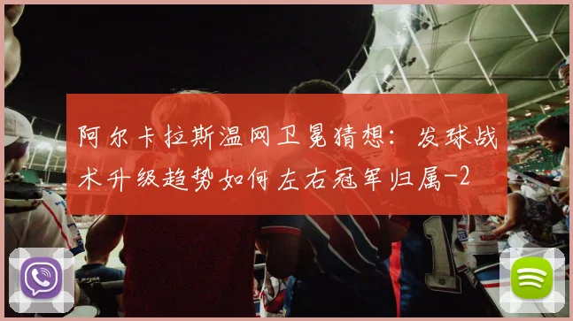 阿尔卡拉斯温网卫冕猜想：发球战术升级趋势如何左右冠军归属