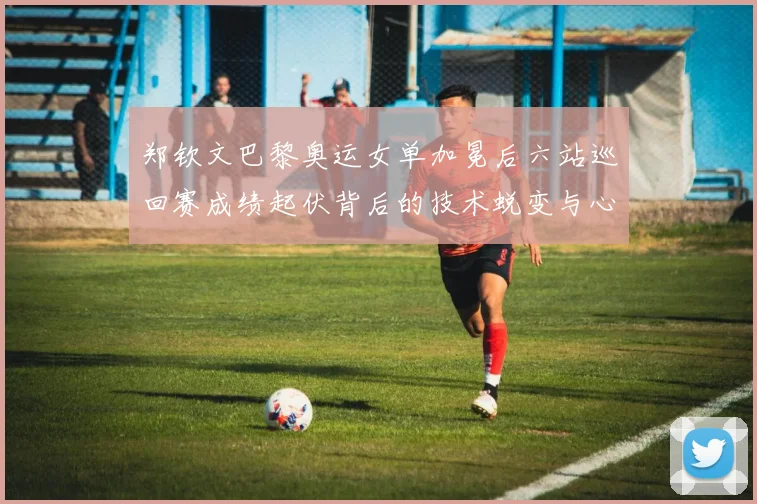 郑钦文巴黎奥运女单加冕后六站巡回赛成绩起伏背后的技术蜕变与心态成长