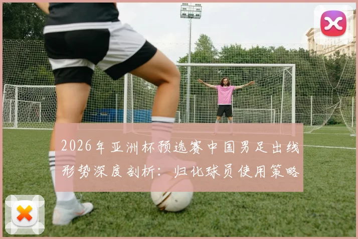 2026年亚洲杯预选赛中国男足出线形势深度剖析：归化球员使用策略与战术抉择