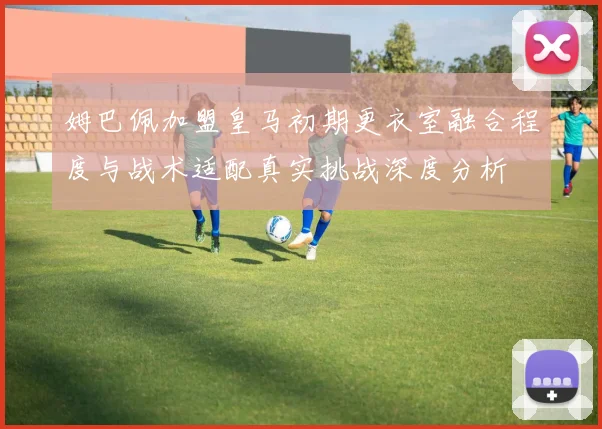 姆巴佩加盟皇马初期更衣室融合程度与战术适配真实挑战深度分析