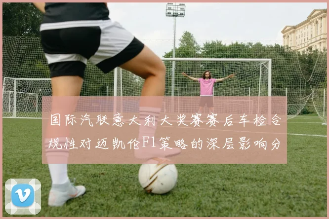 国际汽联意大利大奖赛赛后车检合规性对迈凯伦F1策略的深层影响分析