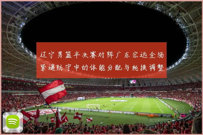 辽宁男篮半决赛对阵广东宏远全场紧逼防守中的体能分配与轮换调整
