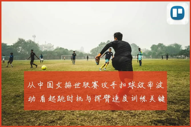 从中国女排世联赛攻手扣球效率波动 看起跳时机与挥臂速度训练关键