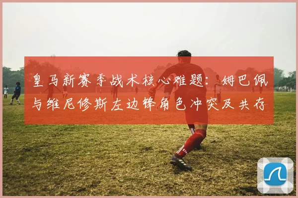 皇马新赛季战术核心难题：姆巴佩与维尼修斯左边锋角色冲突及共存方案分析