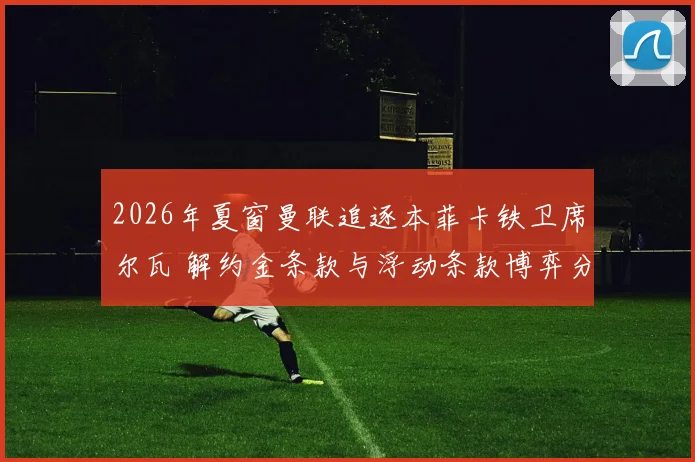 2026年夏窗曼联追逐本菲卡铁卫席尔瓦 解约金条款与浮动条款博弈分析