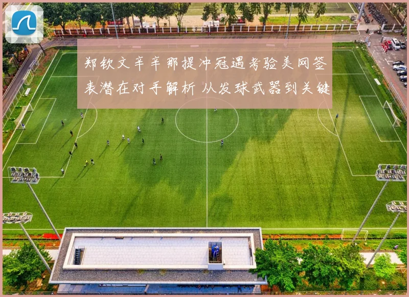 郑钦文辛辛那提冲冠遇考验美网签表潜在对手解析 从发球武器到关键分韧性看突破机会