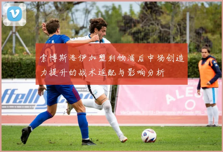 索博斯洛伊加盟利物浦后中场创造力提升的战术适配与影响分析