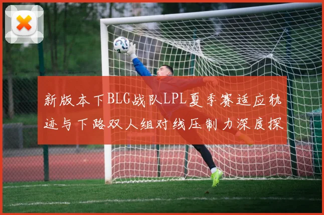 新版本下BLG战队LPL夏季赛适应轨迹与下路双人组对线压制力深度探究