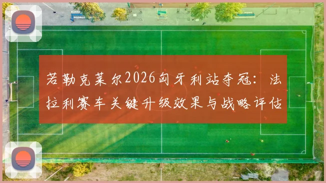 若勒克莱尔2026匈牙利站夺冠：法拉利赛车关键升级效果与战略评估