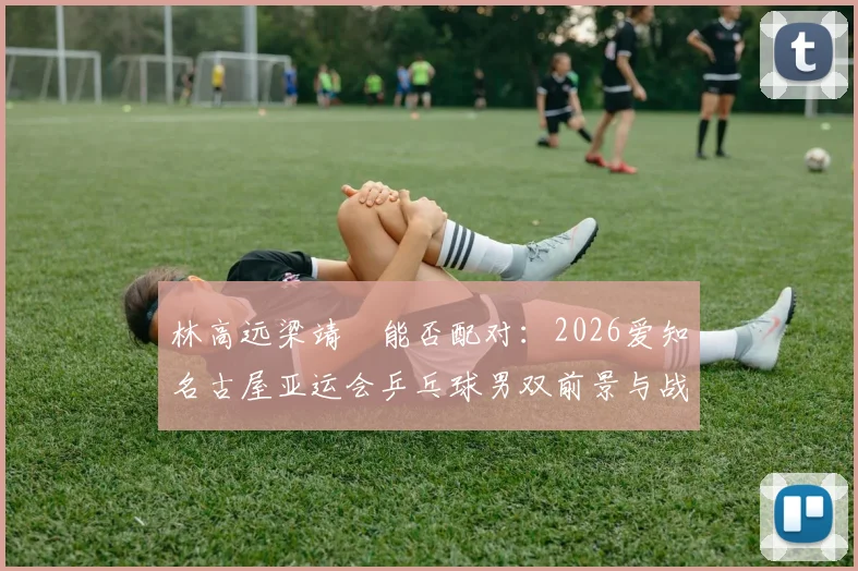 林高远梁靖崑能否配对：2026爱知名古屋亚运会乒乓球男双前景与战术