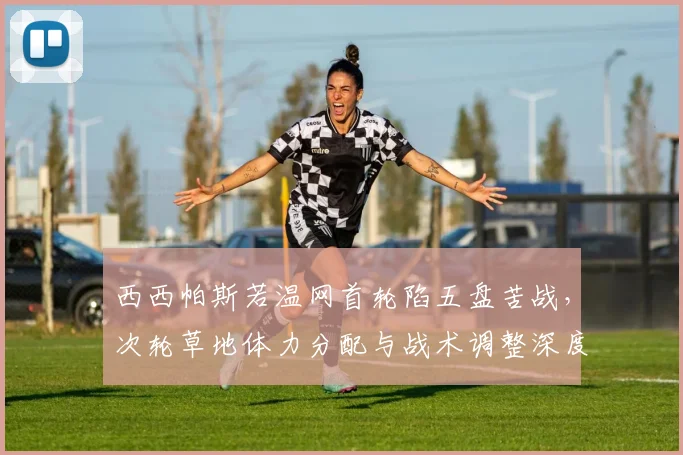 西西帕斯若温网首轮陷五盘苦战，次轮草地体力分配与战术调整深度分析