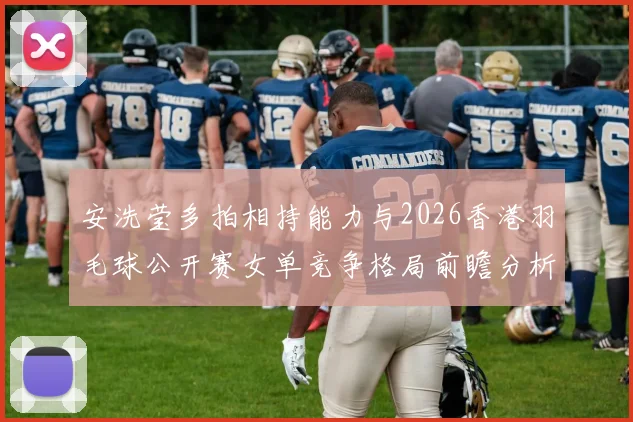 安洗莹多拍相持能力与2026香港羽毛球公开赛女单竞争格局前瞻分析