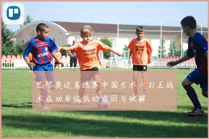 巴黎奥运落选赛中国女水六打五战术成功率偏低的成因与破解