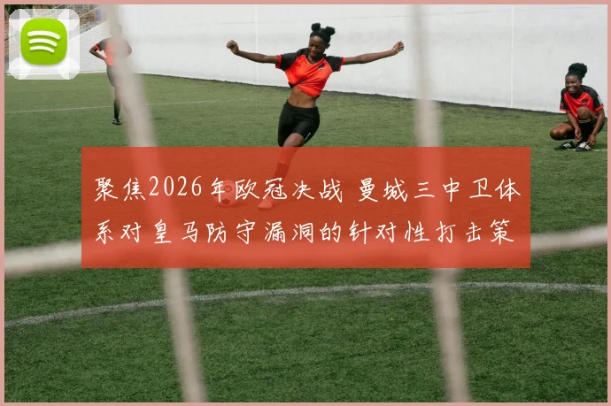 聚焦2026年欧冠决战 曼城三中卫体系对皇马防守漏洞的针对性打击策略