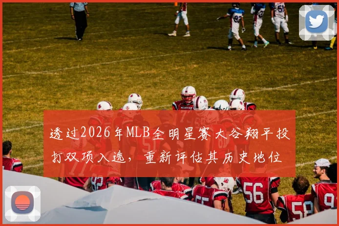 透过2026年MLB全明星赛大谷翔平投打双项入选，重新评估其历史地位与传奇之路