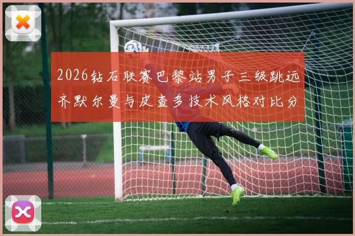 2026钻石联赛巴黎站男子三级跳远齐默尔曼与皮查多技术风格对比分析