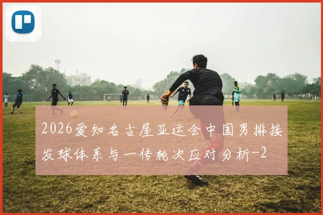2026爱知名古屋亚运会中国男排接发球体系与一传轮次应对分析