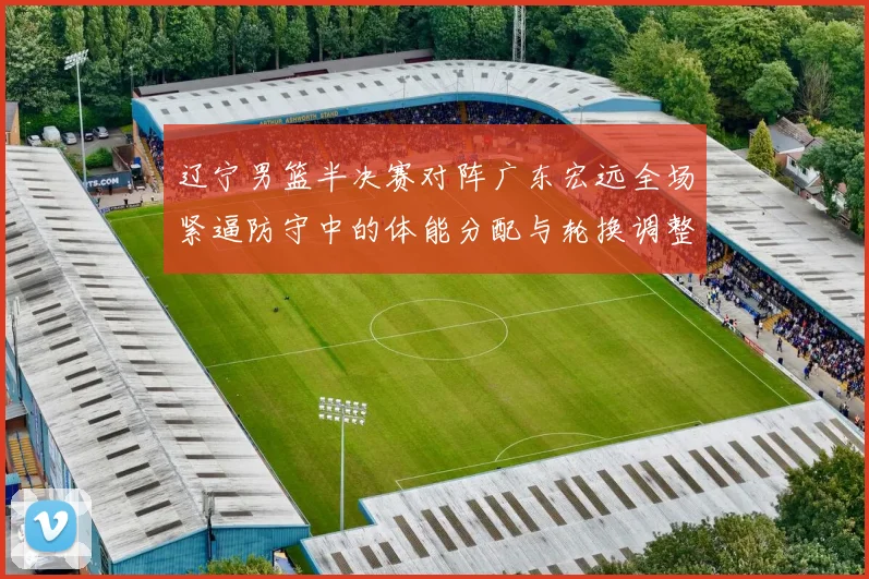 辽宁男篮半决赛对阵广东宏远全场紧逼防守中的体能分配与轮换调整