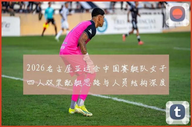 2026名古屋亚运会中国赛艇队女子四人双桨配艇思路与人员结构深度分析