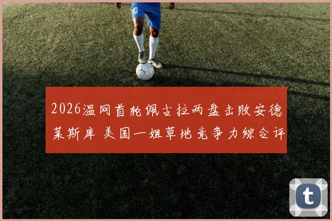 2026温网首轮佩古拉两盘击败安德莱斯库 美国一姐草地竞争力综合评估
