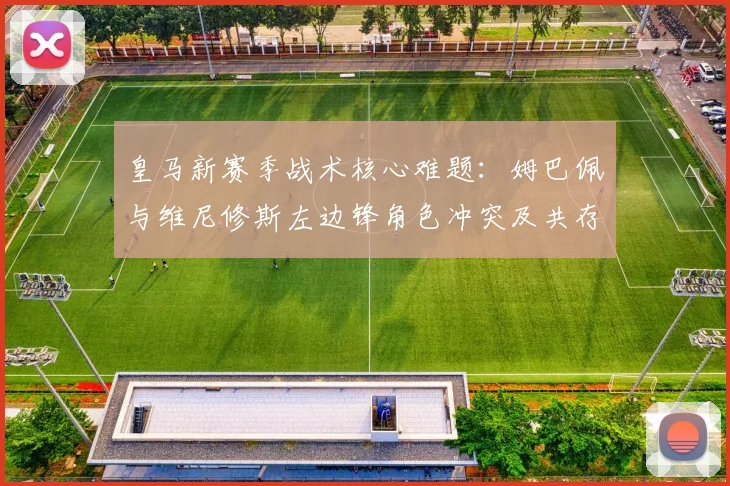 皇马新赛季战术核心难题：姆巴佩与维尼修斯左边锋角色冲突及共存方案分析