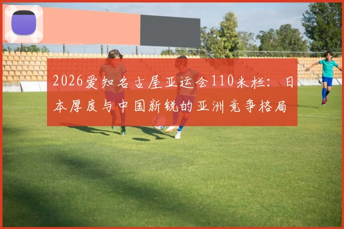 2026爱知名古屋亚运会110米栏：日本厚度与中国新锐的亚洲竞争格局