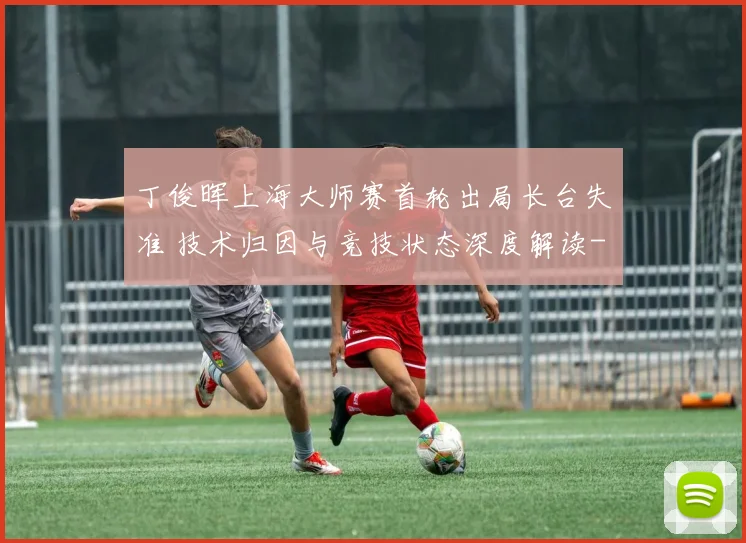丁俊晖上海大师赛首轮出局长台失准 技术归因与竞技状态深度解读