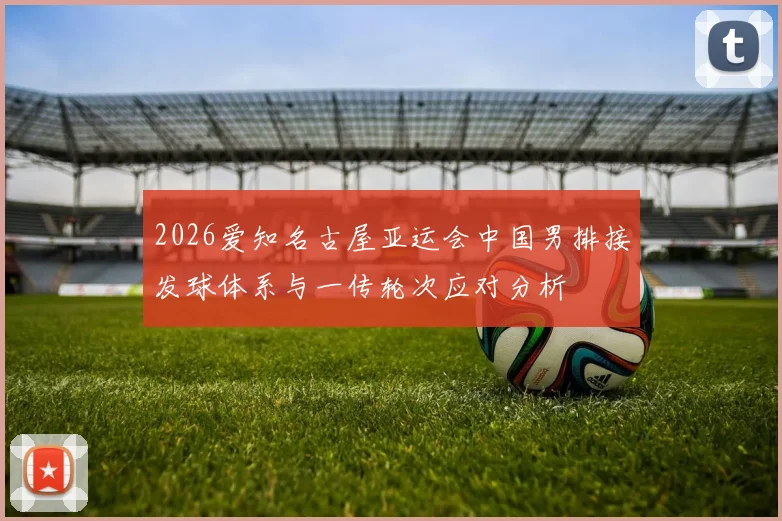 2026爱知名古屋亚运会中国男排接发球体系与一传轮次应对分析