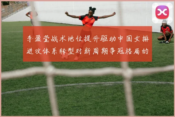李盈莹战术地位提升驱动中国女排进攻体系转型对新周期争冠格局的影响