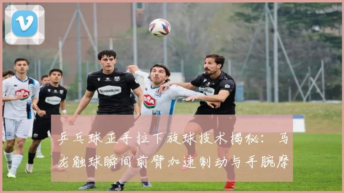 乒乓球正手拉下旋球技术揭秘：马龙触球瞬间前臂加速制动与手腕摩擦配合分析