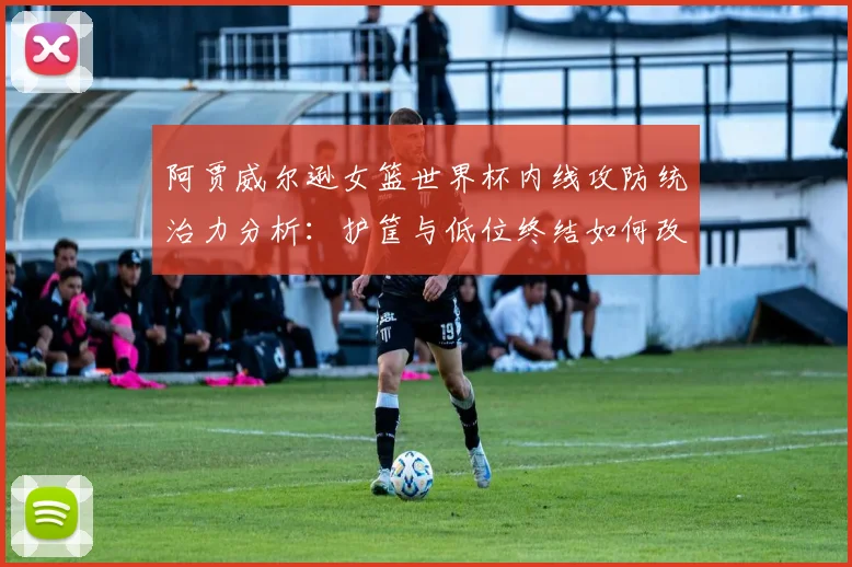 阿贾威尔逊女篮世界杯内线攻防统治力分析:护筐与低位终结如何改变比赛