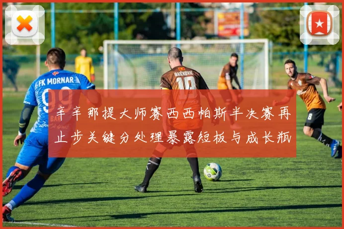 辛辛那提大师赛西西帕斯半决赛再止步关键分处理暴露短板与成长瓶颈