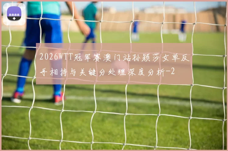 2026WTT冠军赛澳门站孙颖莎女单反手相持与关键分处理深度分析