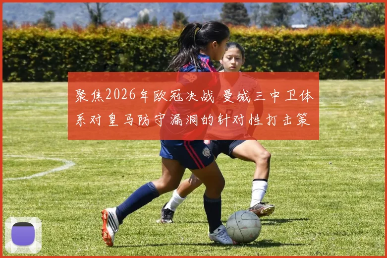 聚焦2026年欧冠决战 曼城三中卫体系对皇马防守漏洞的针对性打击策略