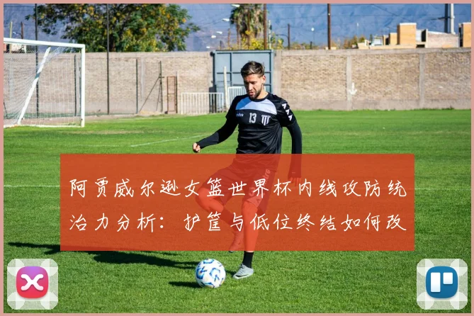阿贾威尔逊女篮世界杯内线攻防统治力分析：护筐与低位终结如何改变比赛
